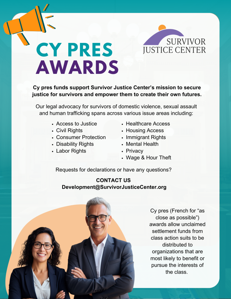 Los fondos de Cy pres apoyan la misión de Survivor Justice Center de garantizar justicia para los sobrevivientes y empoderarlos para crear su propio futuro. Nuestra defensa legal para sobrevivientes de violencia doméstica, agresión sexual y trata de personas abarca varias áreas temáticas que incluyen: • Acceso a la justicia • Derechos civiles • Protección al consumidor • Derechos de las personas con discapacidad • Derechos laborales • Acceso a la atención médica • Acceso a la vivienda • Derechos de los inmigrantes • Salud mental • Privacidad • Robo de salarios y horas ¿Solicita declaraciones o tiene alguna pregunta? CONTÁCTENOS Development@SurvivorJusticeCenter.org Los premios Cy pres (del francés “lo más cerca posible”) permiten que los fondos de liquidación no reclamados de las demandas colectivas se distribuyan a las organizaciones que tienen más probabilidades de beneficiarse o perseguir los intereses de la clase.